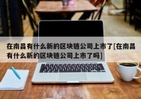 在南昌有什么新的区块链公司上市了[在南昌有什么新的区块链公司上市了吗]