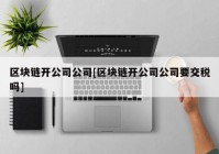 区块链开公司公司[区块链开公司公司要交税吗]